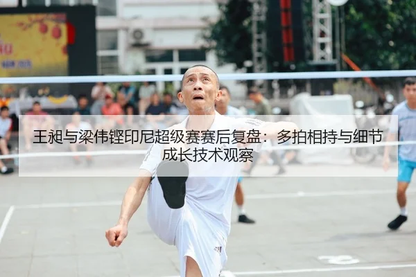 王昶与梁伟铿印尼超级赛赛后复盘：多拍相持与细节成长技术观察